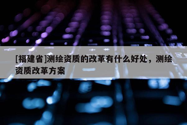 [福建省]測繪資質的改革有什么好處，測繪資質改革方案