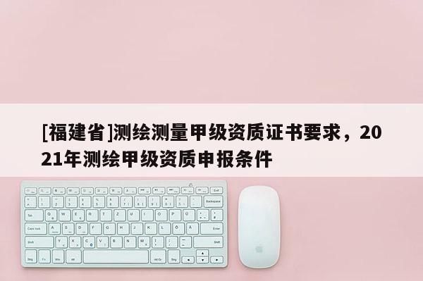 [福建省]測繪測量甲級資質(zhì)證書要求，2021年測繪甲級資質(zhì)申報條件