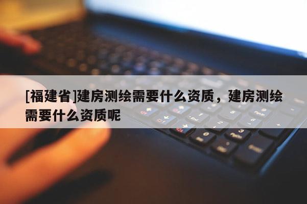 [福建省]建房測繪需要什么資質，建房測繪需要什么資質呢