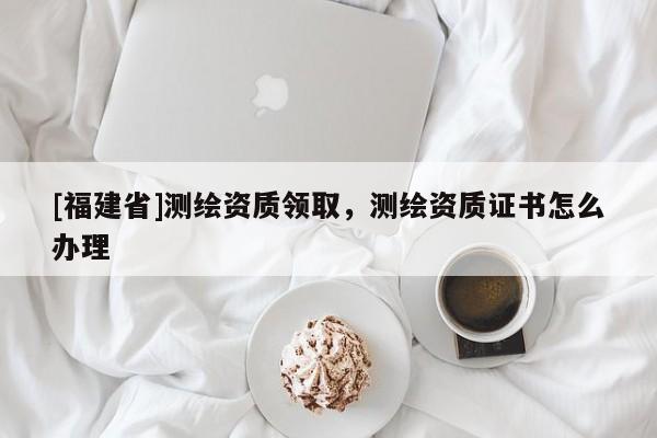 [福建省]測繪資質領取，測繪資質證書怎么辦理