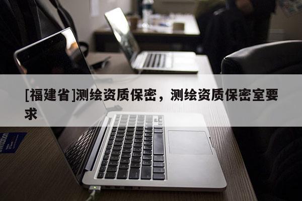 [福建省]測繪資質保密，測繪資質保密室要求