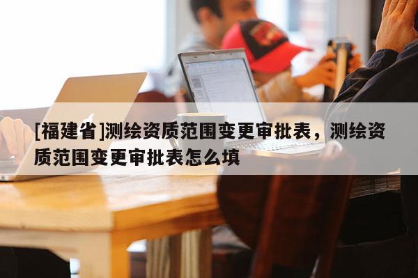 [福建省]測繪資質(zhì)范圍變更審批表，測繪資質(zhì)范圍變更審批表怎么填