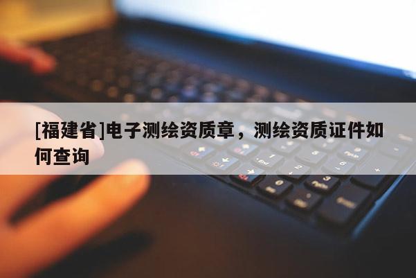 [福建省]電子測繪資質章，測繪資質證件如何查詢