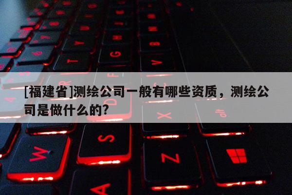 [福建省]測繪公司一般有哪些資質，測繪公司是做什么的?
