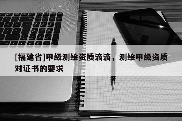 [福建省]甲級測繪資質(zhì)滴滴，測繪甲級資質(zhì)對證書的要求