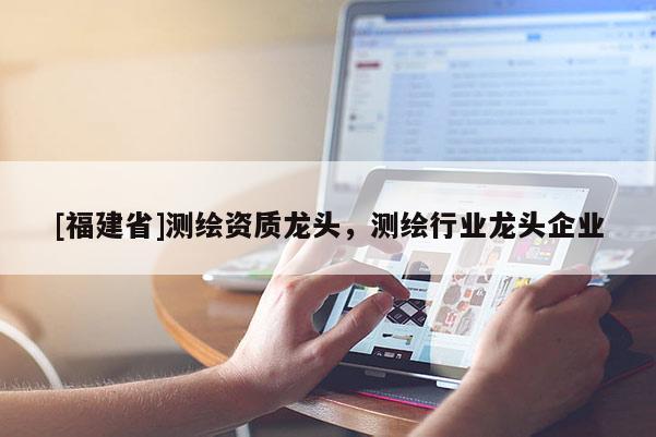 [福建省]測繪資質龍頭，測繪行業龍頭企業