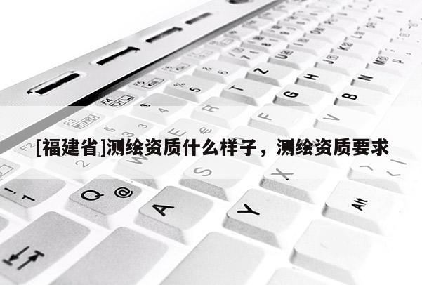 [福建省]測繪資質什么樣子，測繪資質要求