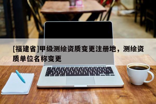 [福建省]甲級測繪資質變更注冊地，測繪資質單位名稱變更