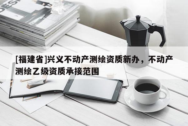 [福建省]興義不動產測繪資質新辦，不動產測繪乙級資質承接范圍