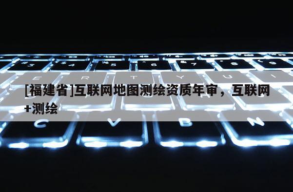 [福建省]互聯網地圖測繪資質年審，互聯網+測繪