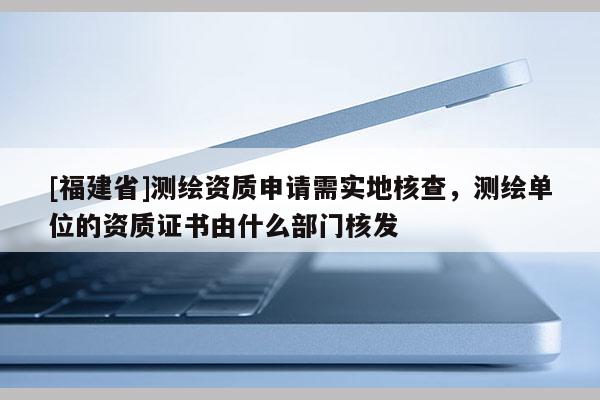 [福建省]測繪資質(zhì)申請需實地核查，測繪單位的資質(zhì)證書由什么部門核發(fā)