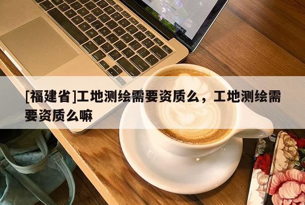 [福建省]工地測繪需要資質(zhì)么，工地測繪需要資質(zhì)么嘛