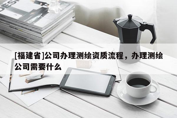 [福建省]公司辦理測繪資質流程，辦理測繪公司需要什么
