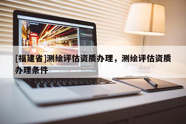 [福建省]測繪評估資質辦理，測繪評估資質辦理條件