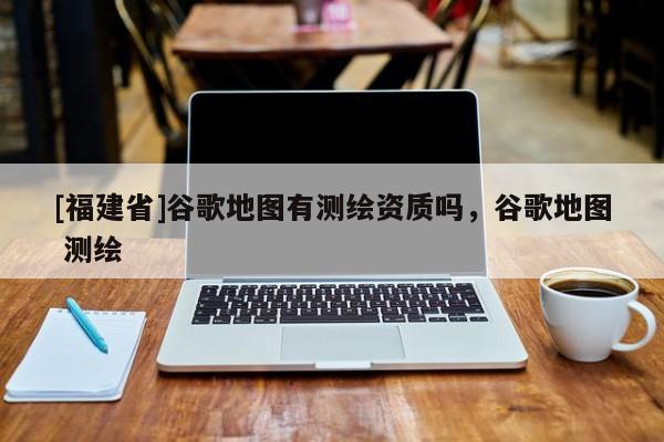 [福建省]谷歌地圖有測繪資質嗎，谷歌地圖 測繪