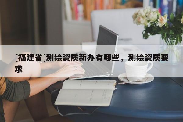 [福建省]測繪資質新辦有哪些，測繪資質要求