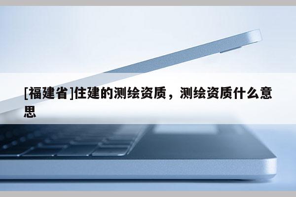 [福建省]住建的測繪資質，測繪資質什么意思