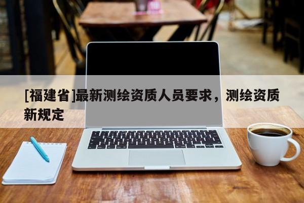 [福建省]最新測繪資質人員要求，測繪資質新規定