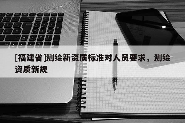 [福建省]測繪新資質標準對人員要求，測繪資質新規