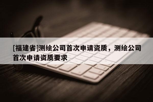 [福建省]測繪公司首次申請資質，測繪公司首次申請資質要求