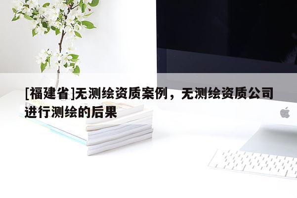 [福建省]無測繪資質案例，無測繪資質公司進行測繪的后果