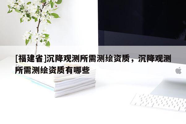 [福建省]沉降觀測所需測繪資質，沉降觀測所需測繪資質有哪些