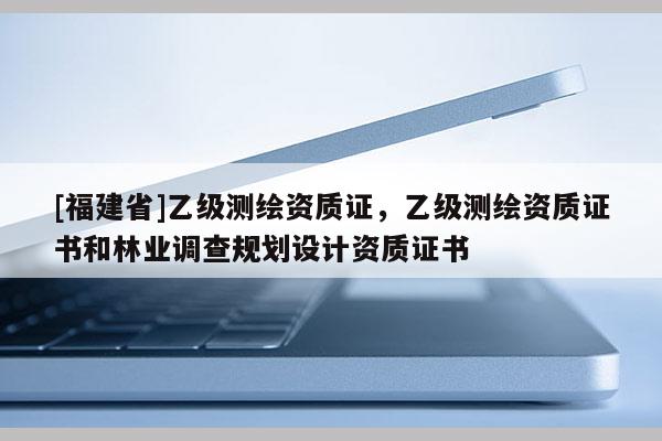 [福建省]乙級測繪資質證，乙級測繪資質證書和林業調查規劃設計資質證書