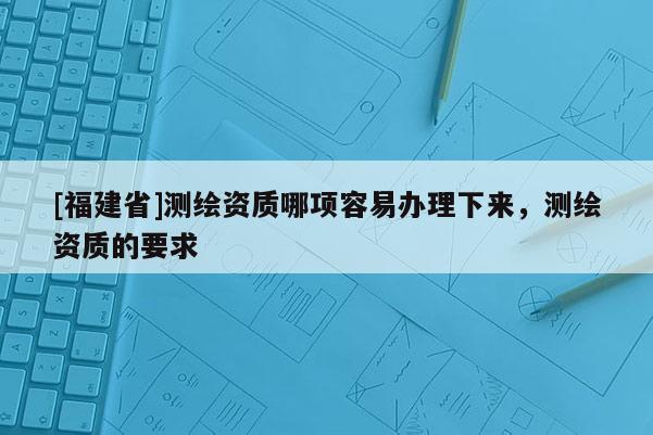 [福建省]測繪資質哪項容易辦理下來，測繪資質的要求
