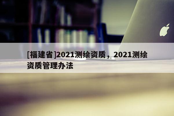 [福建省]2021測(cè)繪資質(zhì)，2021測(cè)繪資質(zhì)管理辦法