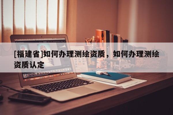 [福建省]如何辦理測繪資質，如何辦理測繪資質認定