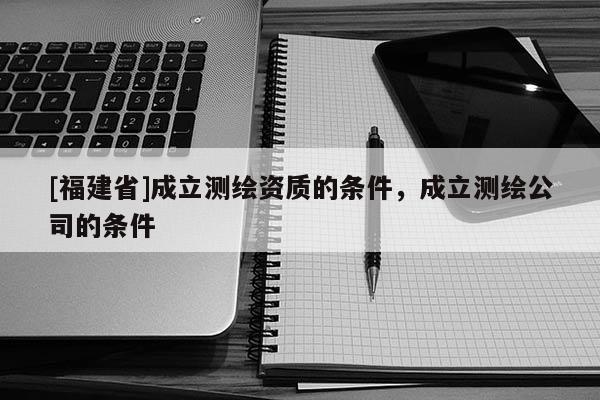 [福建省]成立測繪資質(zhì)的條件，成立測繪公司的條件