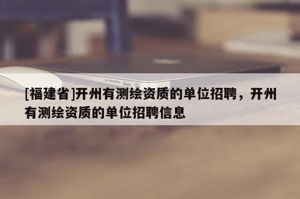 [福建省]開州有測繪資質(zhì)的單位招聘，開州有測繪資質(zhì)的單位招聘信息