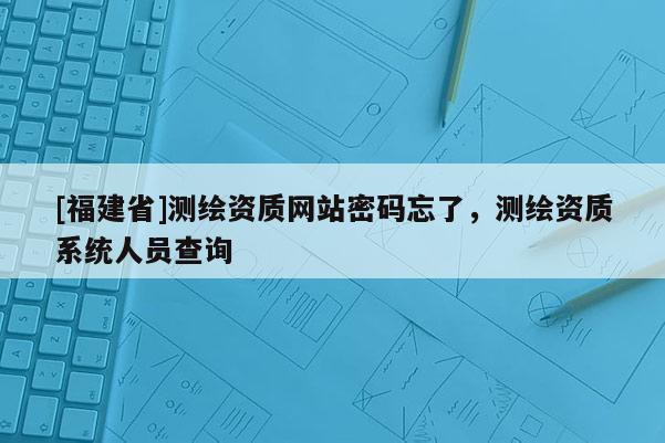 [福建省]測繪資質網站密碼忘了，測繪資質系統人員查詢