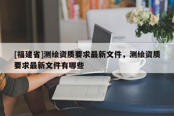[福建省]測繪資質要求最新文件，測繪資質要求最新文件有哪些