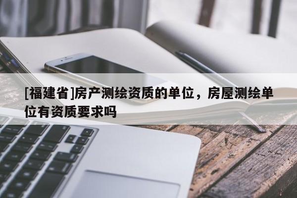 [福建省]房產測繪資質的單位，房屋測繪單位有資質要求嗎