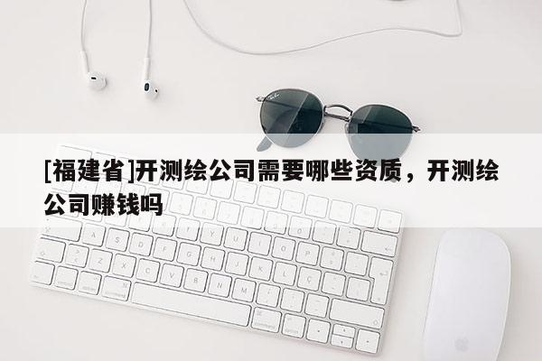 [福建省]開測繪公司需要哪些資質，開測繪公司賺錢嗎