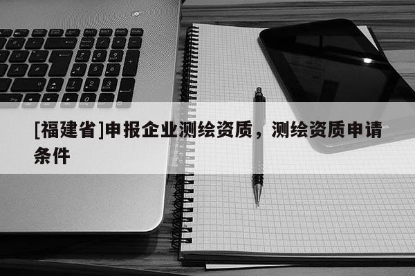 [福建省]申報(bào)企業(yè)測繪資質(zhì)，測繪資質(zhì)申請條件