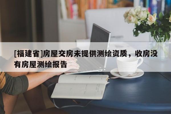 [福建省]房屋交房未提供測繪資質，收房沒有房屋測繪報告