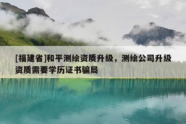 [福建省]和平測繪資質升級，測繪公司升級資質需要學歷證書騙局