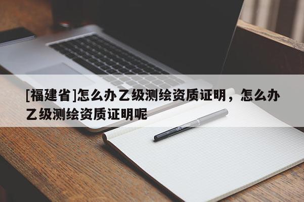 [福建省]怎么辦乙級(jí)測(cè)繪資質(zhì)證明，怎么辦乙級(jí)測(cè)繪資質(zhì)證明呢