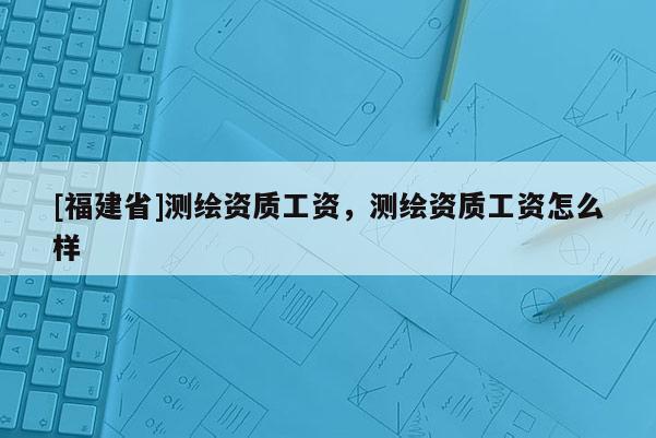 [福建省]測繪資質工資，測繪資質工資怎么樣