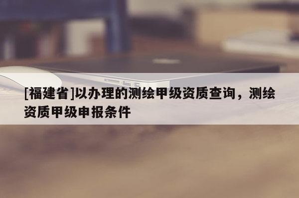 [福建省]以辦理的測繪甲級資質查詢，測繪資質甲級申報條件