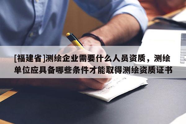 [福建省]測繪企業需要什么人員資質，測繪單位應具備哪些條件才能取得測繪資質證書