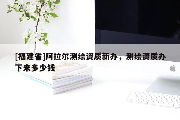 [福建省]阿拉爾測繪資質新辦，測繪資質辦下來多少錢