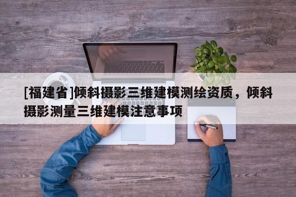 [福建省]傾斜攝影三維建模測繪資質(zhì)，傾斜攝影測量三維建模注意事項(xiàng)