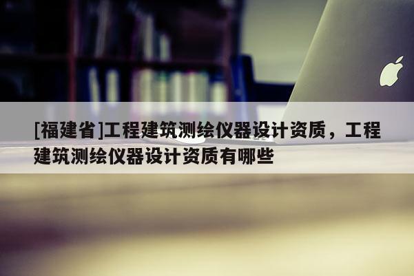 [福建省]工程建筑測繪儀器設(shè)計(jì)資質(zhì)，工程建筑測繪儀器設(shè)計(jì)資質(zhì)有哪些