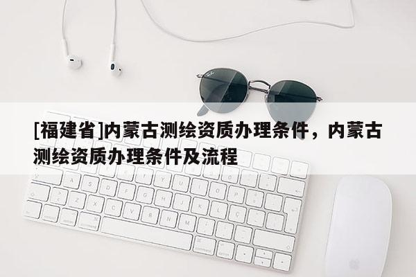 [福建省]內(nèi)蒙古測繪資質(zhì)辦理條件，內(nèi)蒙古測繪資質(zhì)辦理條件及流程