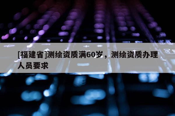 [福建省]測繪資質(zhì)滿60歲，測繪資質(zhì)辦理人員要求