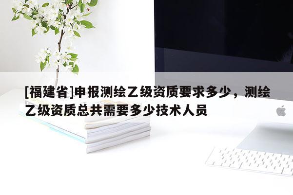 [福建省]申報測繪乙級資質要求多少，測繪乙級資質總共需要多少技術人員