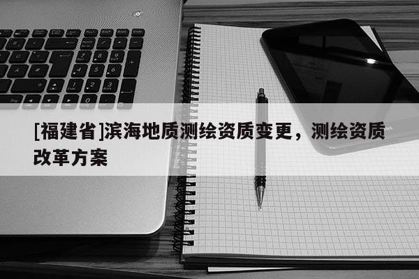 [福建省]濱海地質(zhì)測(cè)繪資質(zhì)變更，測(cè)繪資質(zhì)改革方案